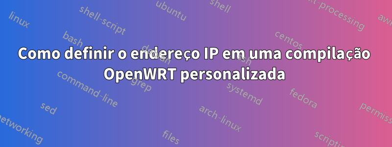 Como definir o endereço IP em uma compilação OpenWRT personalizada