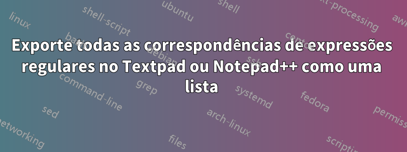 Exporte todas as correspondências de expressões regulares no Textpad ou Notepad++ como uma lista