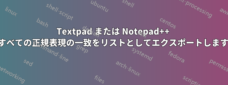 Textpad または Notepad++ ですべての正規表現の一致をリストとしてエクスポートします。