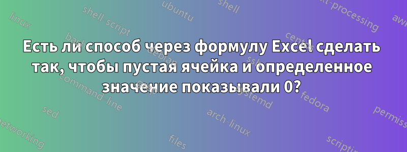 Есть ли способ через формулу Excel сделать так, чтобы пустая ячейка и определенное значение показывали 0?