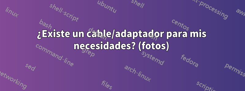 ¿Existe un cable/adaptador para mis necesidades? (fotos)