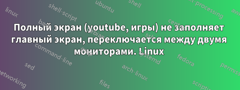 Полный экран (youtube, игры) не заполняет главный экран, переключается между двумя мониторами. Linux