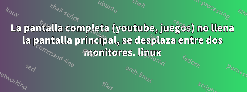 La pantalla completa (youtube, juegos) no llena la pantalla principal, se desplaza entre dos monitores. linux