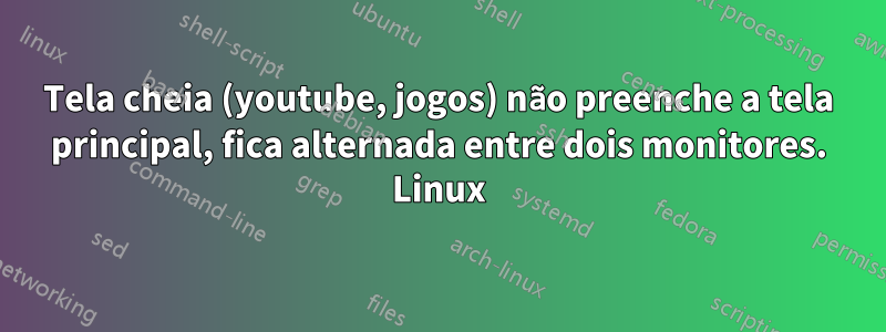 Tela cheia (youtube, jogos) não preenche a tela principal, fica alternada entre dois monitores. Linux