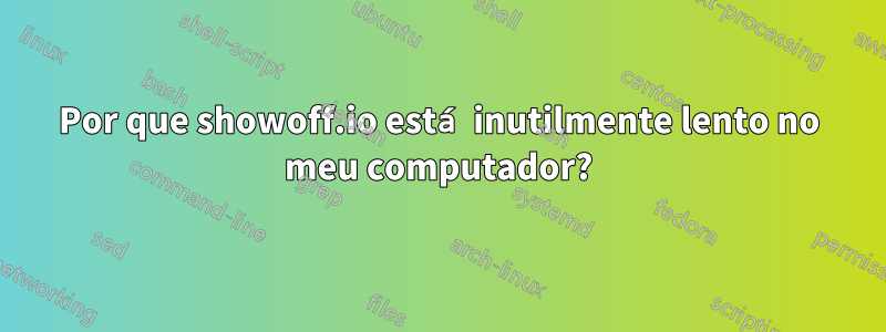 Por que showoff.io está inutilmente lento no meu computador?