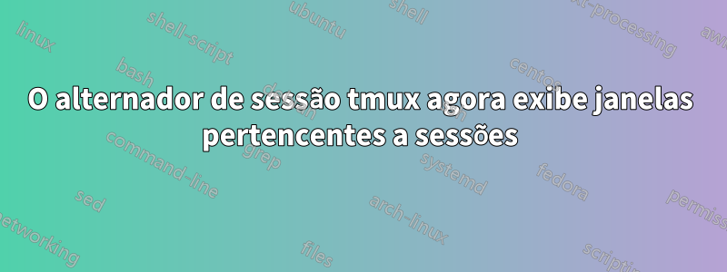 O alternador de sessão tmux agora exibe janelas pertencentes a sessões