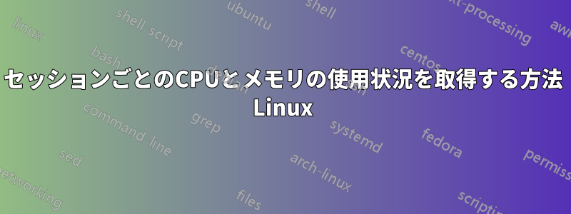 セッションごとのCPUとメモリの使用状況を取得する方法 Linux