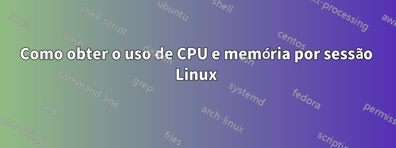 Como obter o uso de CPU e memória por sessão Linux