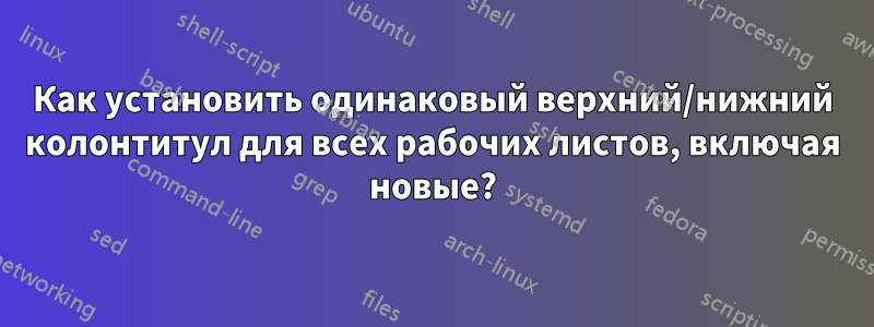 Как установить одинаковый верхний/нижний колонтитул для всех рабочих листов, включая новые?