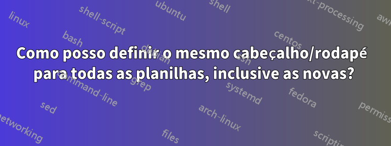 Como posso definir o mesmo cabeçalho/rodapé para todas as planilhas, inclusive as novas?