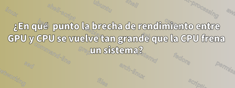 ¿En qué punto la brecha de rendimiento entre GPU y CPU se vuelve tan grande que la CPU frena un sistema?