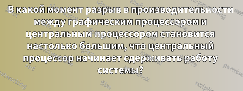 В какой момент разрыв в производительности между графическим процессором и центральным процессором становится настолько большим, что центральный процессор начинает сдерживать работу системы?