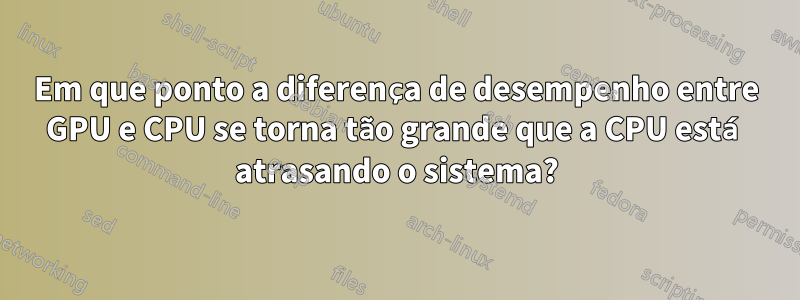 Em que ponto a diferença de desempenho entre GPU e CPU se torna tão grande que a CPU está atrasando o sistema?