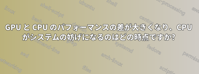 GPU と CPU のパフォーマンスの差が大きくなり、CPU がシステムの妨げになるのはどの時点ですか?