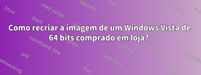 Como recriar a imagem de um Windows Vista de 64 bits comprado em loja? 