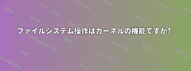 ファイルシステム操作はカーネルの機能ですか? 