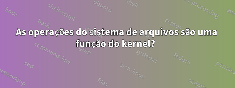 As operações do sistema de arquivos são uma função do kernel? 