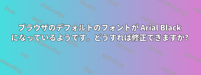 ブラウザのデフォルトのフォントが Arial Black になっているようです。どうすれば修正できますか?