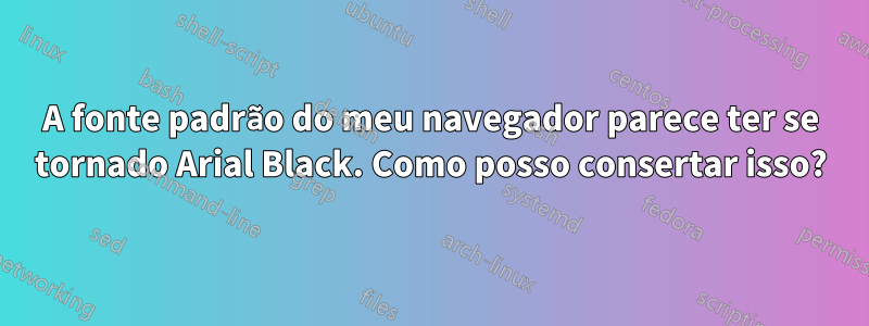 A fonte padrão do meu navegador parece ter se tornado Arial Black. Como posso consertar isso?