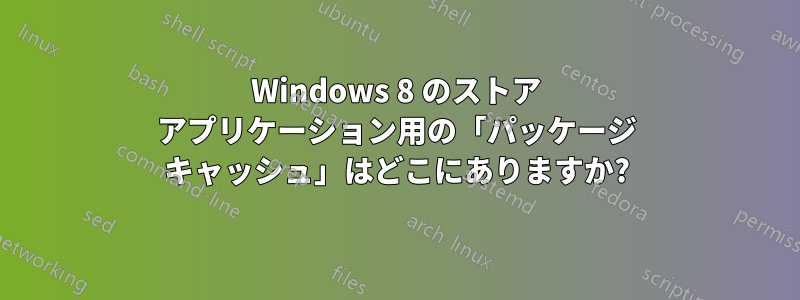 Windows 8 のストア アプリケーション用の「パッケージ キャッシュ」はどこにありますか?