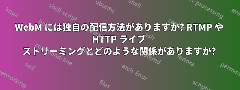 WebM には独自の配信方法がありますか? RTMP や HTTP ライブ ストリーミングとどのような関係がありますか?