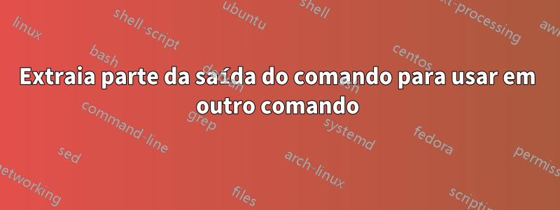 Extraia parte da saída do comando para usar em outro comando