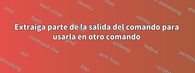 Extraiga parte de la salida del comando para usarla en otro comando