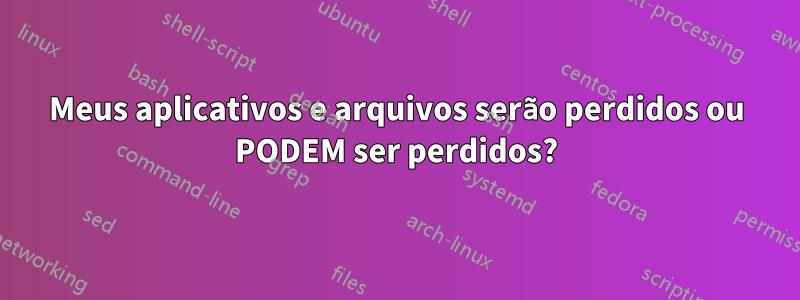 Meus aplicativos e arquivos serão perdidos ou PODEM ser perdidos?