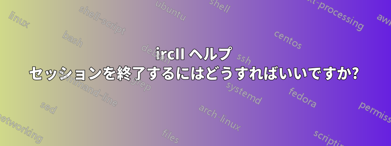 ircII ヘルプ セッションを終了するにはどうすればいいですか?