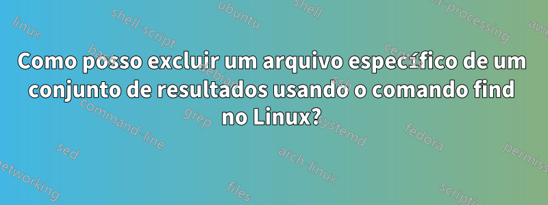 Como posso excluir um arquivo específico de um conjunto de resultados usando o comando find no Linux?