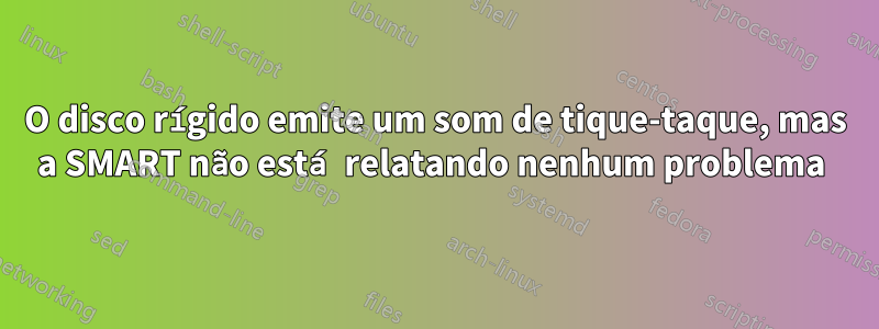 O disco rígido emite um som de tique-taque, mas a SMART não está relatando nenhum problema 