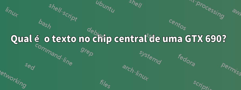 Qual é o texto no chip central de uma GTX 690? 