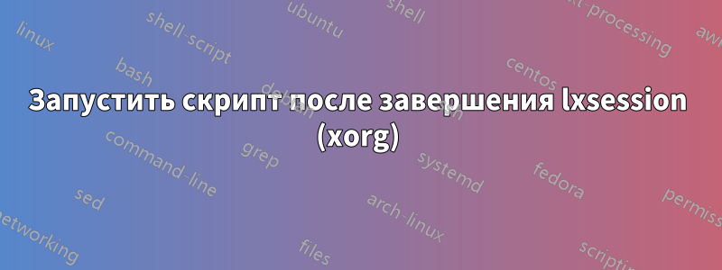 Запустить скрипт после завершения lxsession (xorg)