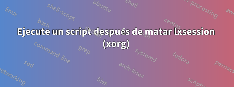 Ejecute un script después de matar lxsession (xorg)