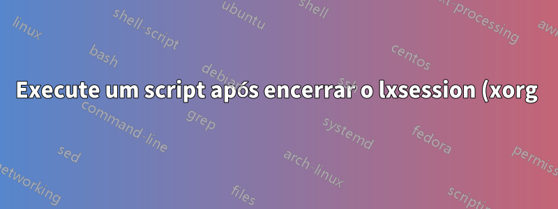 Execute um script após encerrar o lxsession (xorg)