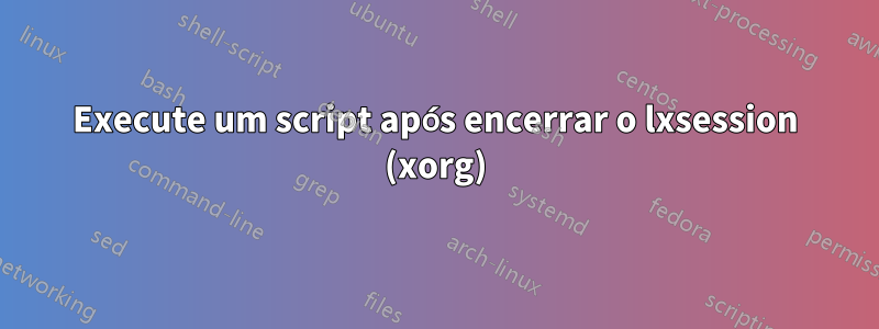 Execute um script após encerrar o lxsession (xorg)