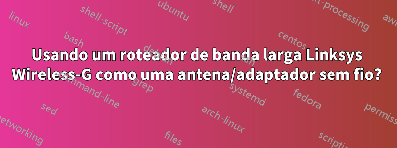 Usando um roteador de banda larga Linksys Wireless-G como uma antena/adaptador sem fio?