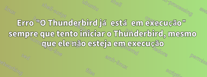 Erro "O Thunderbird já está em execução" sempre que tento iniciar o Thunderbird, mesmo que ele não esteja em execução