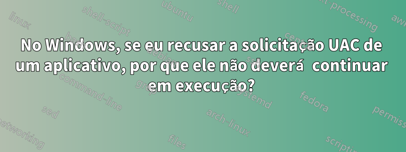 No Windows, se eu recusar a solicitação UAC de um aplicativo, por que ele não deverá continuar em execução?