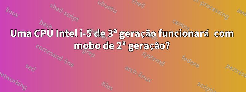 Uma CPU Intel i-5 de 3ª geração funcionará com mobo de 2ª geração?