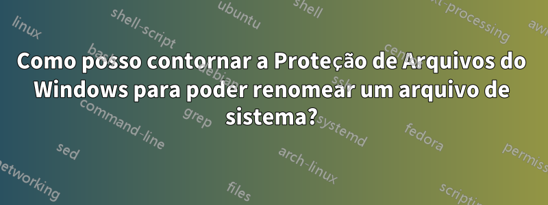 Como posso contornar a Proteção de Arquivos do Windows para poder renomear um arquivo de sistema?