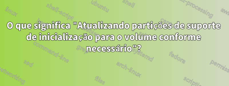 O que significa "Atualizando partições de suporte de inicialização para o volume conforme necessário"?