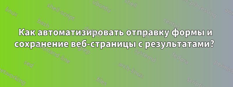 Как автоматизировать отправку формы и сохранение веб-страницы с результатами? 