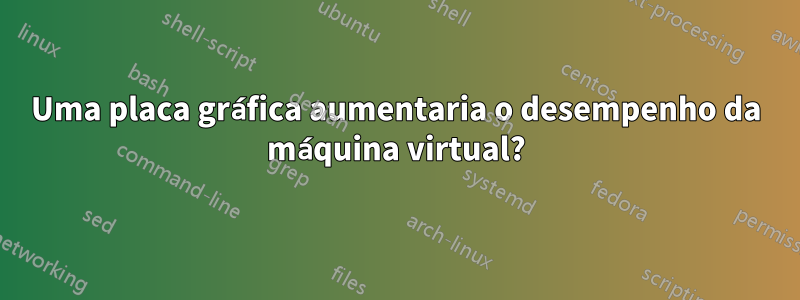 Uma placa gráfica aumentaria o desempenho da máquina virtual?