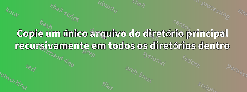 Copie um único arquivo do diretório principal recursivamente em todos os diretórios dentro