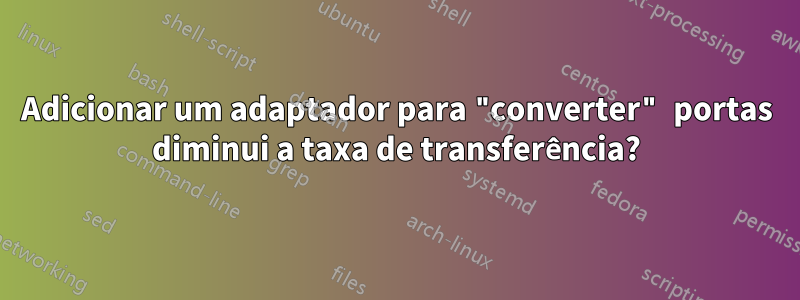 Adicionar um adaptador para "converter" portas diminui a taxa de transferência?