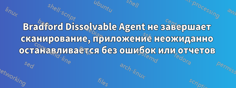 Bradford Dissolvable Agent не завершает сканирование, приложение неожиданно останавливается без ошибок или отчетов