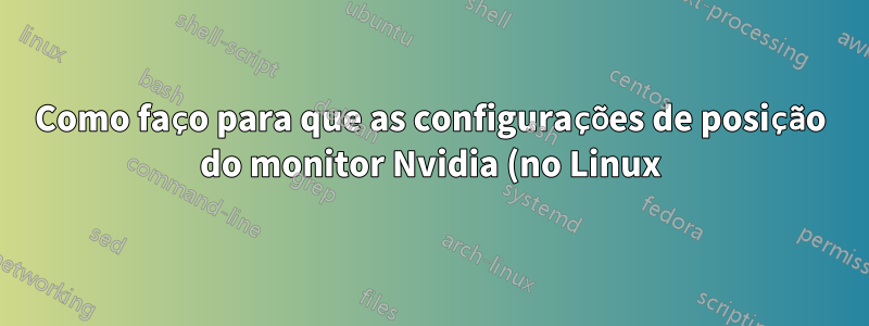 Como faço para que as configurações de posição do monitor Nvidia (no Linux) persistam após uma reinicialização?