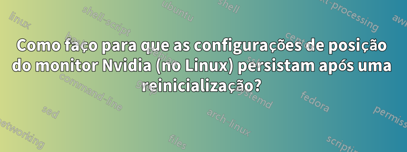 Como faço para que as configurações de posição do monitor Nvidia (no Linux) persistam após uma reinicialização?