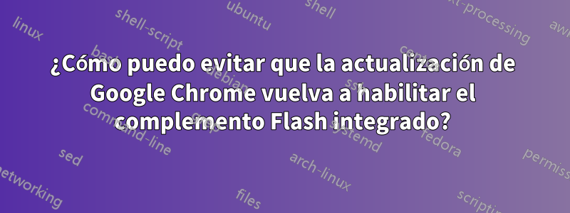 ¿Cómo puedo evitar que la actualización de Google Chrome vuelva a habilitar el complemento Flash integrado?